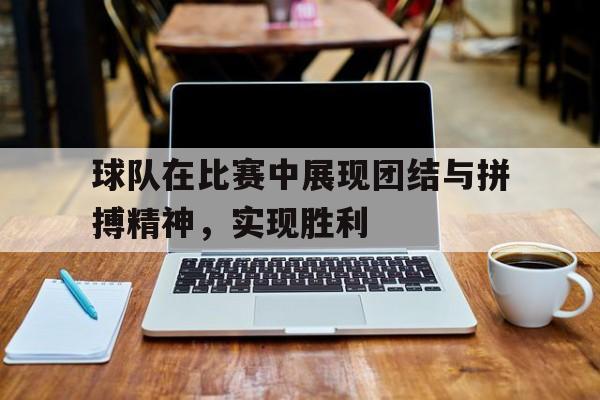 球队在比赛中展现团结与拼搏精神，实现胜利的简单介绍